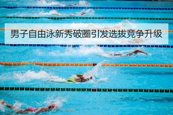 男子自由泳新秀破圈引发选拔竞争升级（ODSportsAsia）